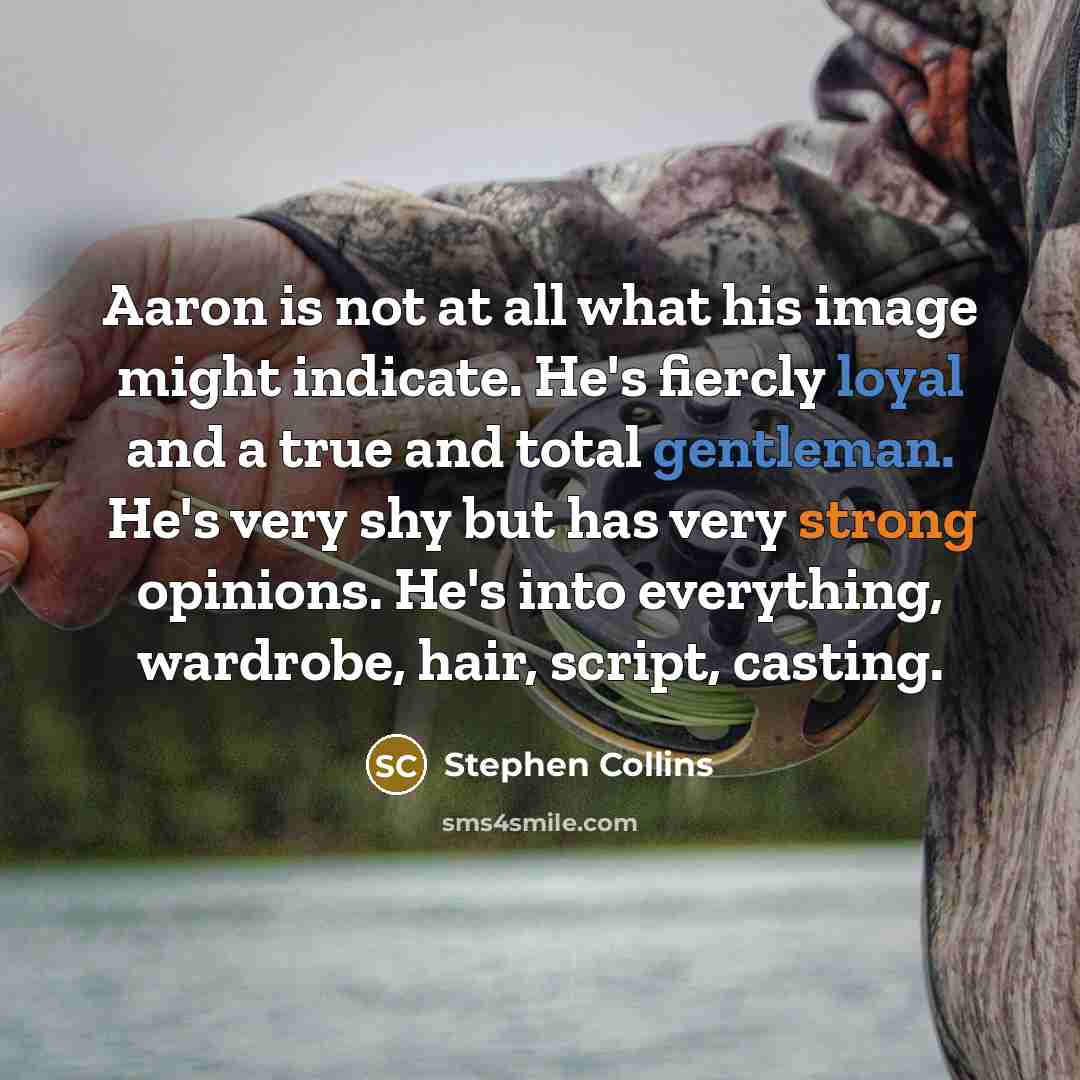 “Aaron is not at all what his image might indicate. He's fiercly loyal and a true and total gentleman. He's very shy but has very strong opinions. He's into everything, wardrobe, hair, script, casting.” quote by Stephen Collins
