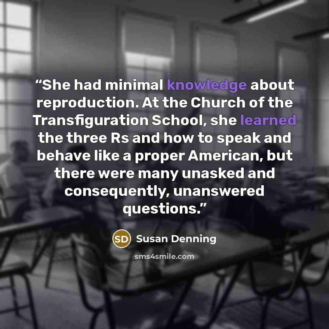 “She had minimal knowledge about reproduction. At the Church of the Transfiguration School, she learned the three Rs and how to speak and behave like a proper American, but there were many unasked and consequently, unanswered questions.” quote by Susan Denning