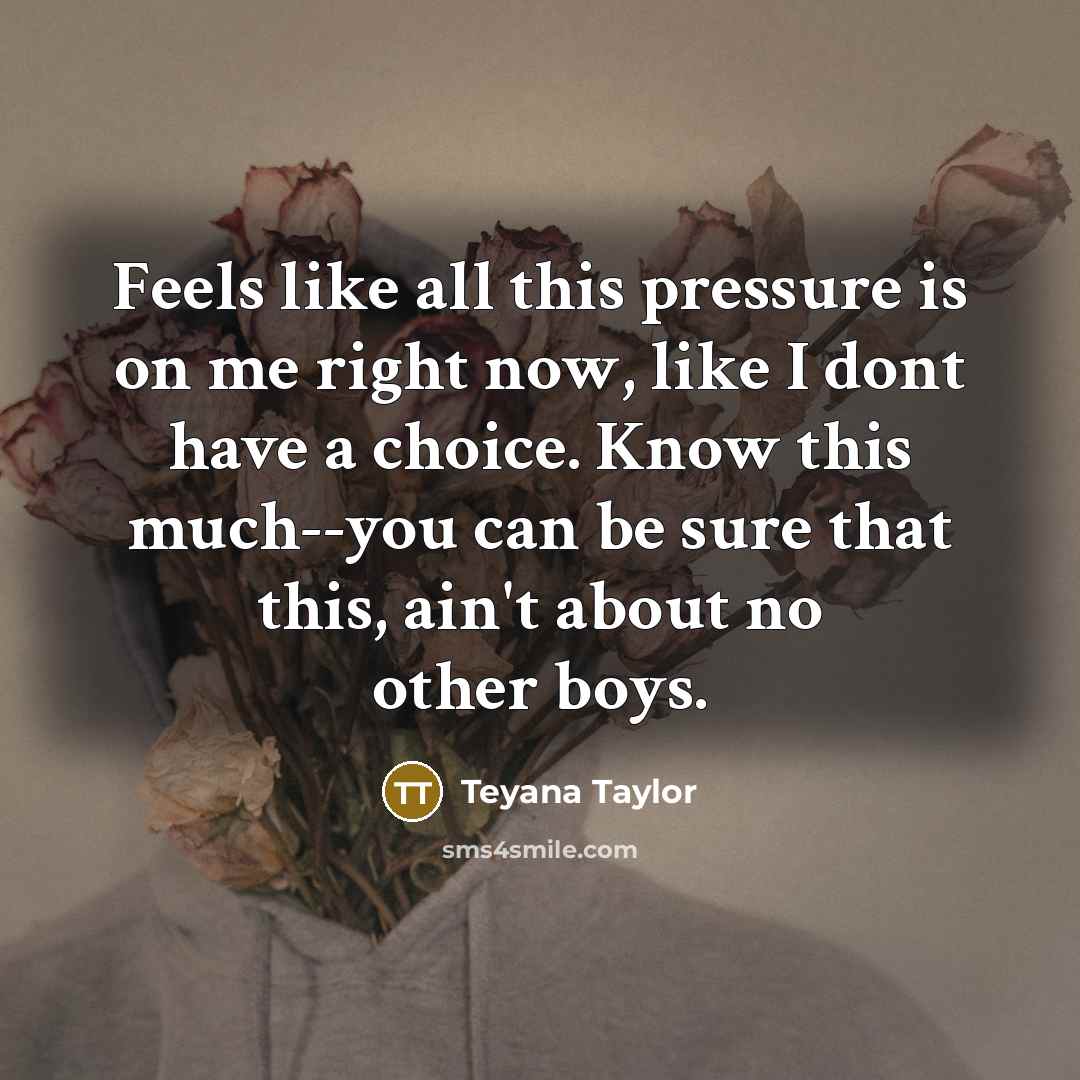 “Feels like all this pressure is on me right now, like I dont have a choice. Know this much--you can be sure that this, ain't about no other boys.” quote by Teyana Taylor