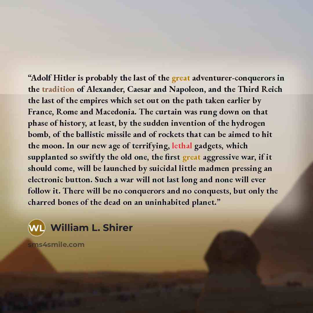 “Adolf Hitler is probably the last of the great adventurer-conquerors in the tradition of Alexander, Caesar and Napoleon, and the Third Reich the last of the empires which set out on the path taken earlier by France, Rome and Macedonia. The curtain was rung down on that phase of history, at least…” quote by William L. Shirer
