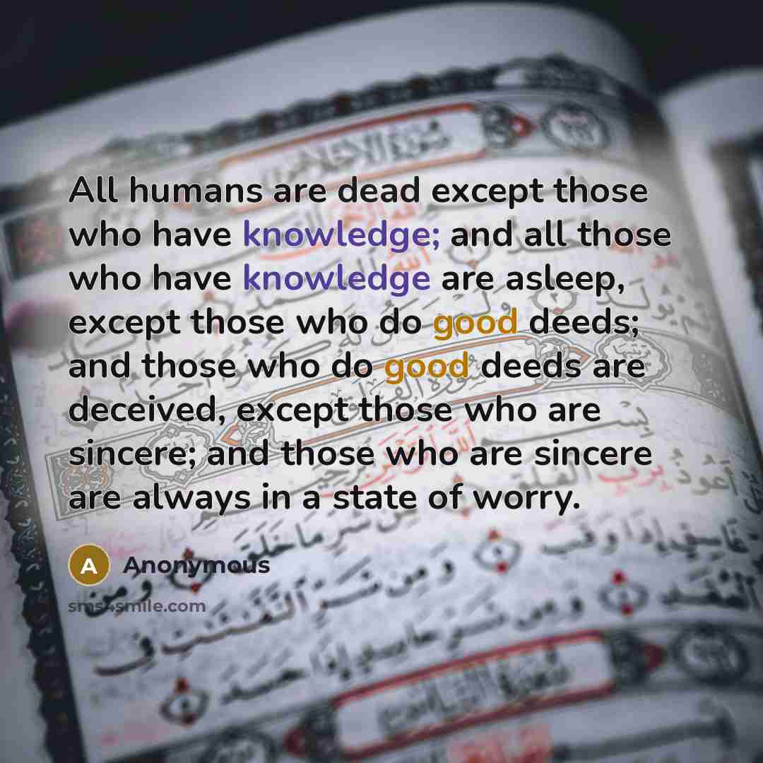 “All humans are dead except those who have knowledge; and all those who have knowledge are asleep, except those who do good deeds; and those who do good deeds are deceived, except those who are sincere; and those who are sincere are always in a state of worry.” quote by Anonymous