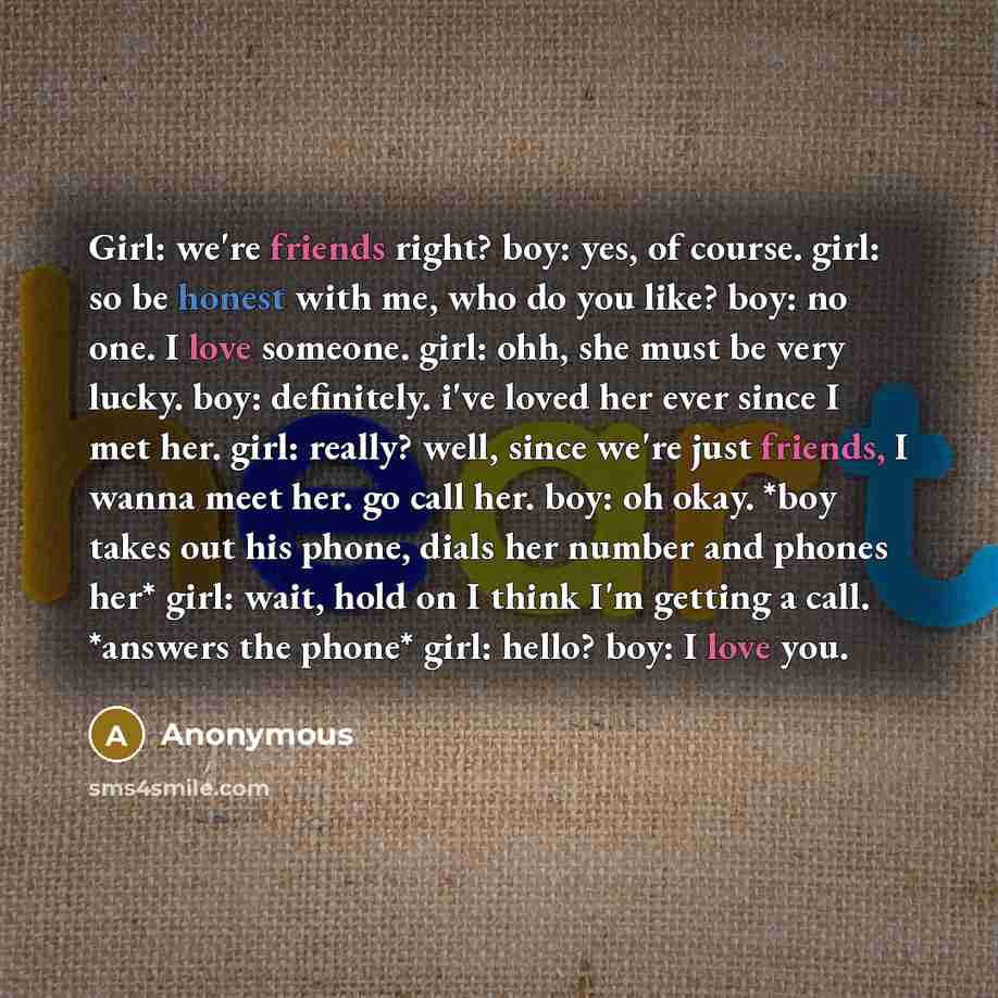 “Girl: we're friends right? boy: yes, of course. girl: so be honest with me, who do you like? boy: no one. I love someone. girl: ohh, she must be very lucky. boy: definitely. i've loved her ever since I met her. girl: really? well, since we're just friends, I wanna meet her. go call her. boy: oh…” quote by Anonymous