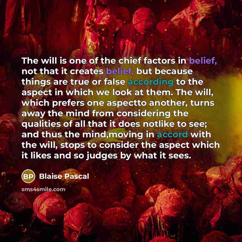 “The will is one of the chief factors in belief, not that it creates belief, but because things are true or false according to the aspect in which we look at them. The will, which prefers one aspectto another, turns away the mind from considering the qualities of all that it does notlike to see…” quote by Blaise Pascal