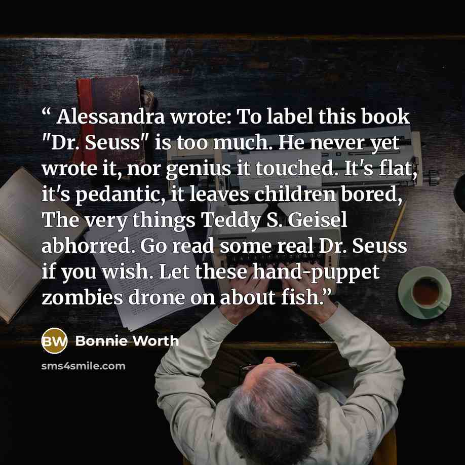 “Alessandra wrote: To label this book "Dr. Seuss" is too much. He never yet wrote it, nor genius it touched. It's flat, it's pedantic, it leaves children bored, The very things Teddy S. Geisel abhorred. Go read some real Dr. Seuss if you wish. Let these hand-puppet zombies drone on about fish.” quote by Bonnie Worth