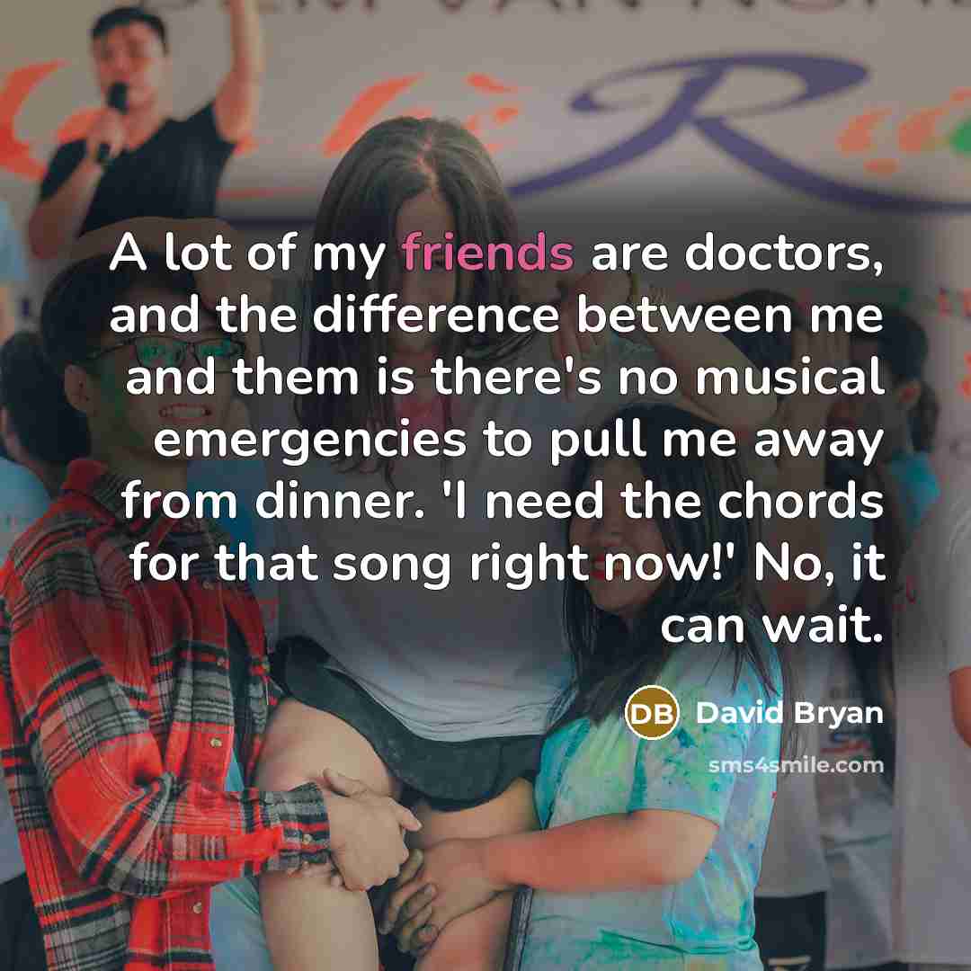 “A lot of my friends are doctors, and the difference between me and them is there's no musical emergencies to pull me away from dinner. 'I need the chords for that song right now!' No, it can wait.” quote by David Bryan