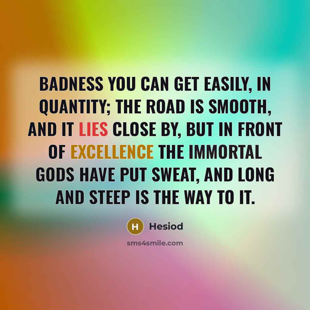 “Badness you can get easily, in quantity; the road is smooth, and it lies close by, But in front of excellence the immortal gods have put sweat, and long and steep is the way to it.” quote by Hesiod