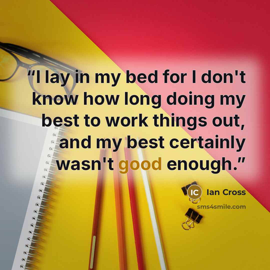 “I lay in my bed for I don't know how long doing my best to work things out, and my best certainly wasn't good enough.” quote by Ian Cross