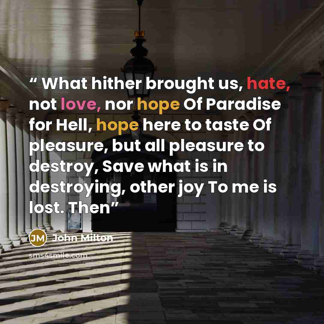 “What hither brought us, hate, not love, nor hope Of Paradise for Hell, hope here to taste Of pleasure, but all pleasure to destroy, Save what is in destroying, other joy To me is lost. Then” quote by John Milton