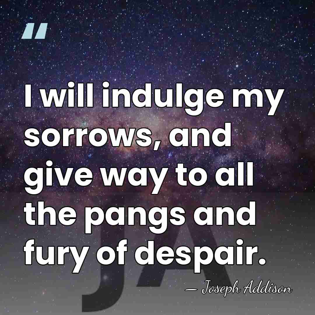 I will indulge my sorrows, and give way to all the pangs&hellip; - Joseph Addison