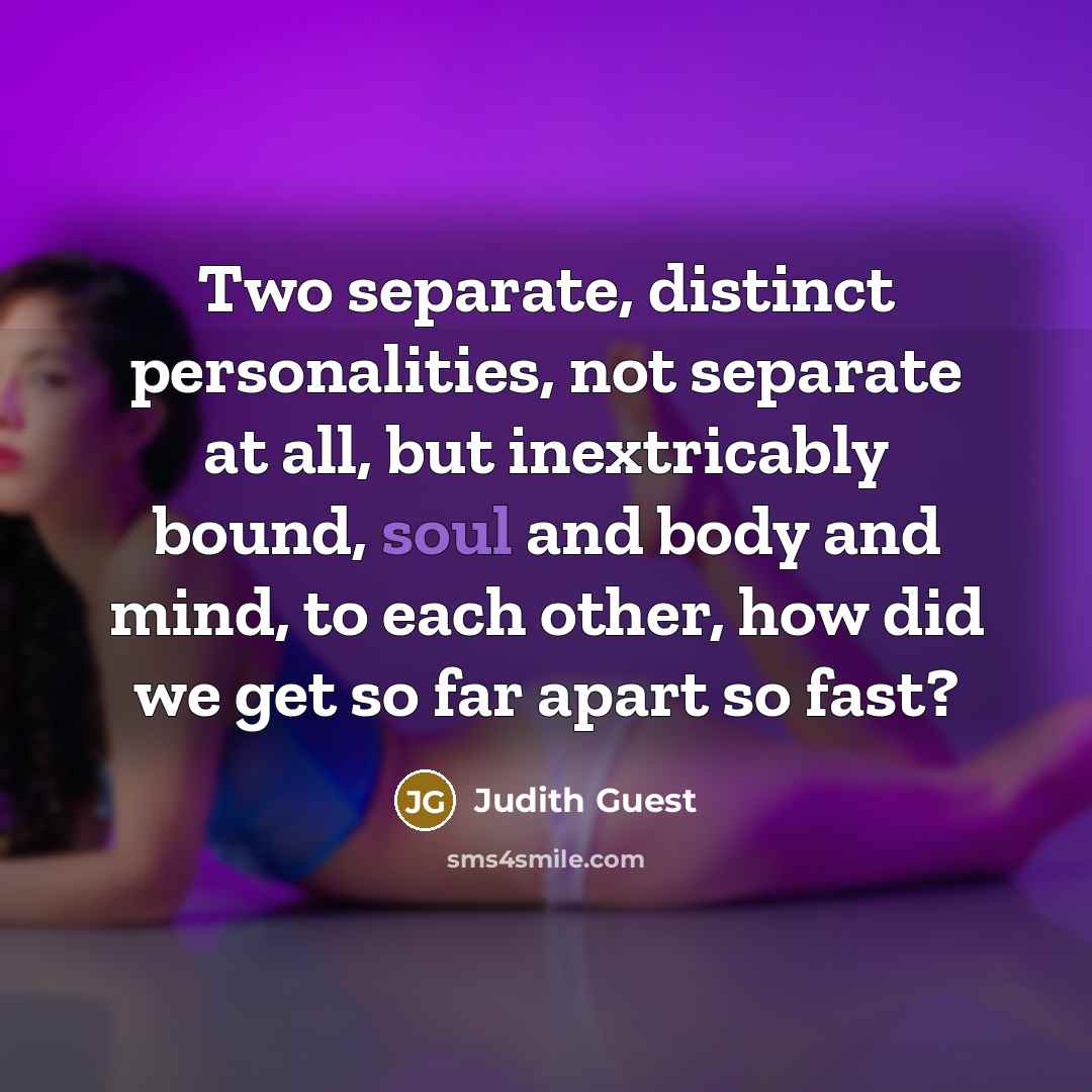 “Two separate, distinct personalities, not separate at all, but inextricably bound, soul and body and mind, to each other, how did we get so far apart so fast?” quote by Judith Guest