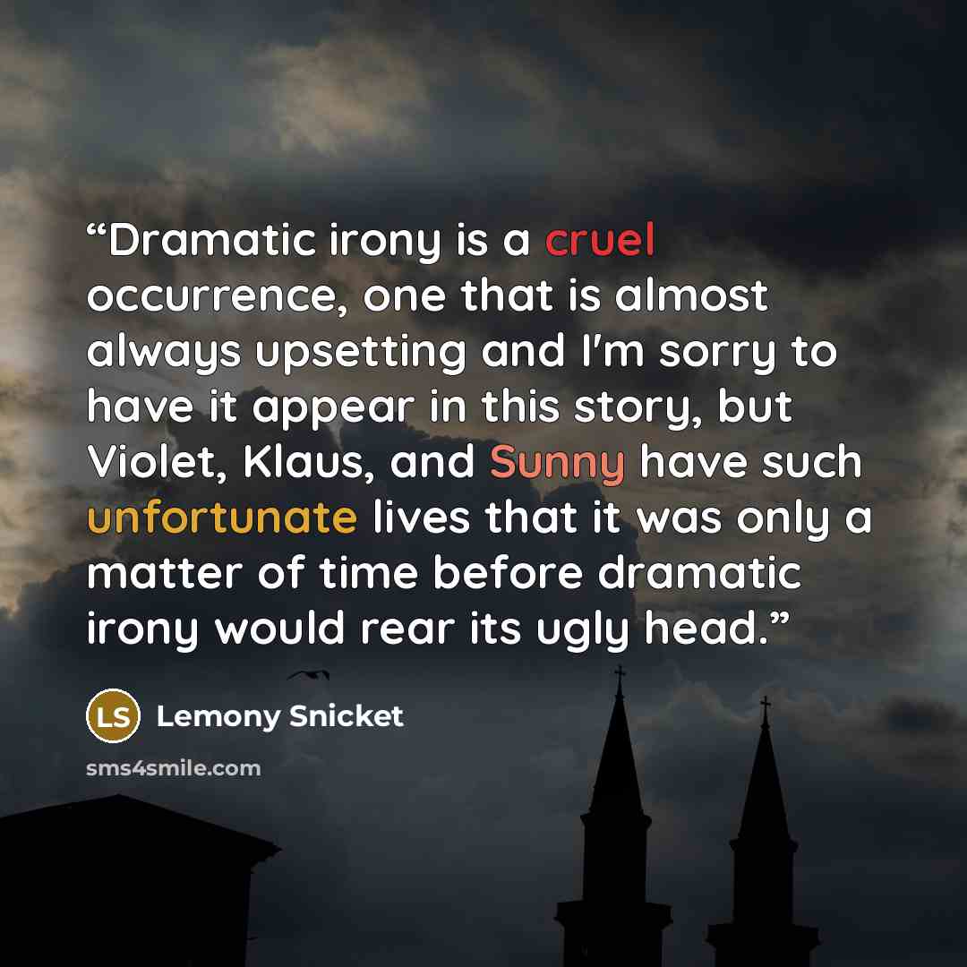 “Dramatic irony is a cruel occurrence, one that is almost always upsetting and I'm sorry to have it appear in this story, but Violet, Klaus, and Sunny have such unfortunate lives that it was only a matter of time before dramatic irony would rear its ugly head.” quote by Lemony Snicket