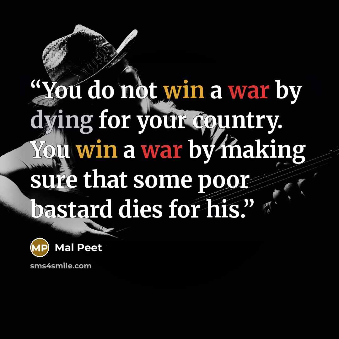 “You do not win a war by dying for your country. You win a war by making sure that some poor bastard dies for his.” quote by Mal Peet