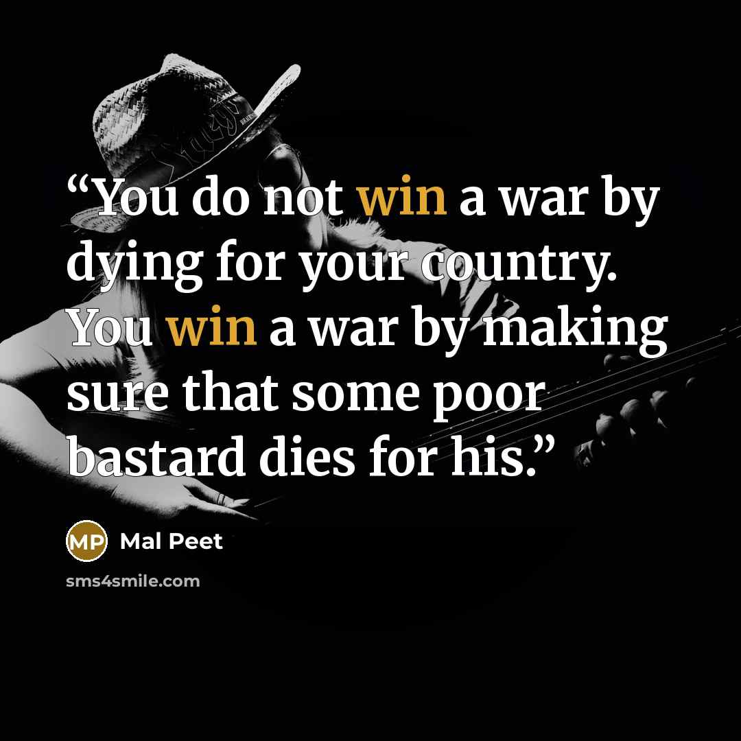 “You do not win a war by dying for your country. You win a war by making sure that some poor bastard dies for his.” quote by Mal Peet