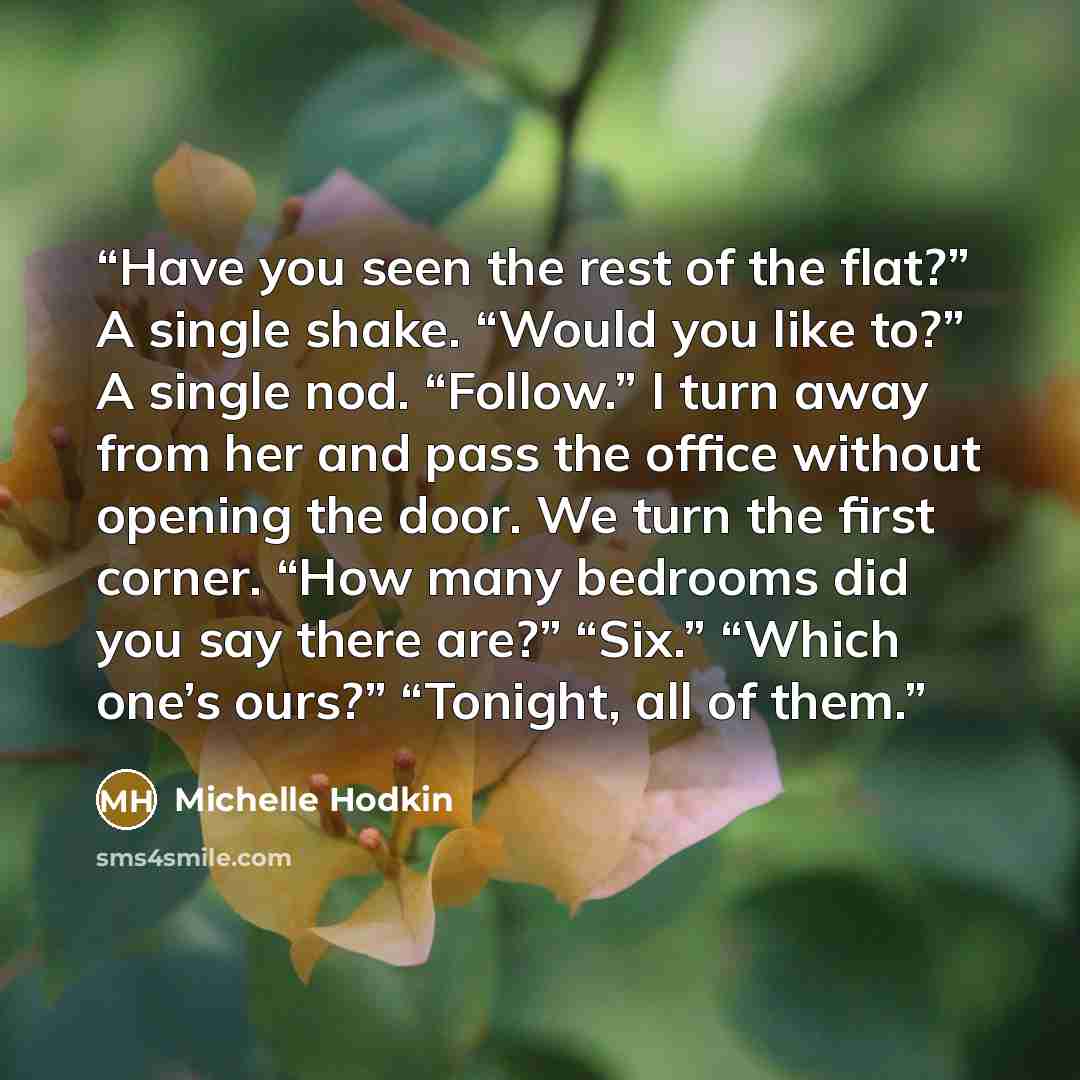 “Have you seen the rest of the flat?” A single shake. “Would you like to?” A single nod. “Follow.” I turn away from her and pass the office without opening the door. We turn the first corner. “How many bedrooms did you say there are?” “Six.” “Which one’s ours?” “Tonight, all of them.” quote by Michelle Hodkin