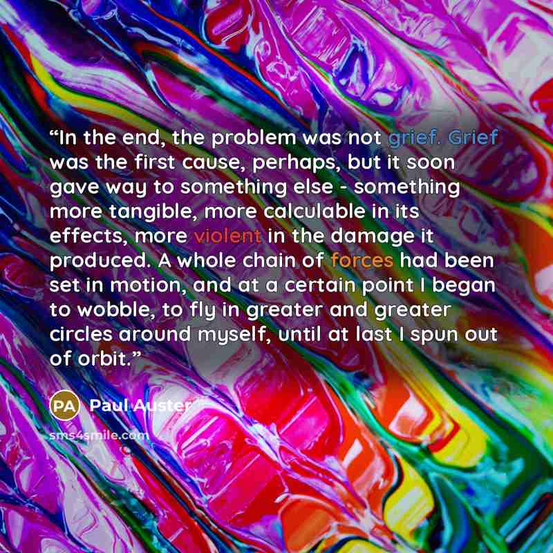 “In the end, the problem was not grief. Grief was the first cause, perhaps, but it soon gave way to something else - something more tangible, more calculable in its effects, more violent in the damage it produced. A whole chain of forces had been set in motion, and at a certain point I began to…” quote by Paul Auster