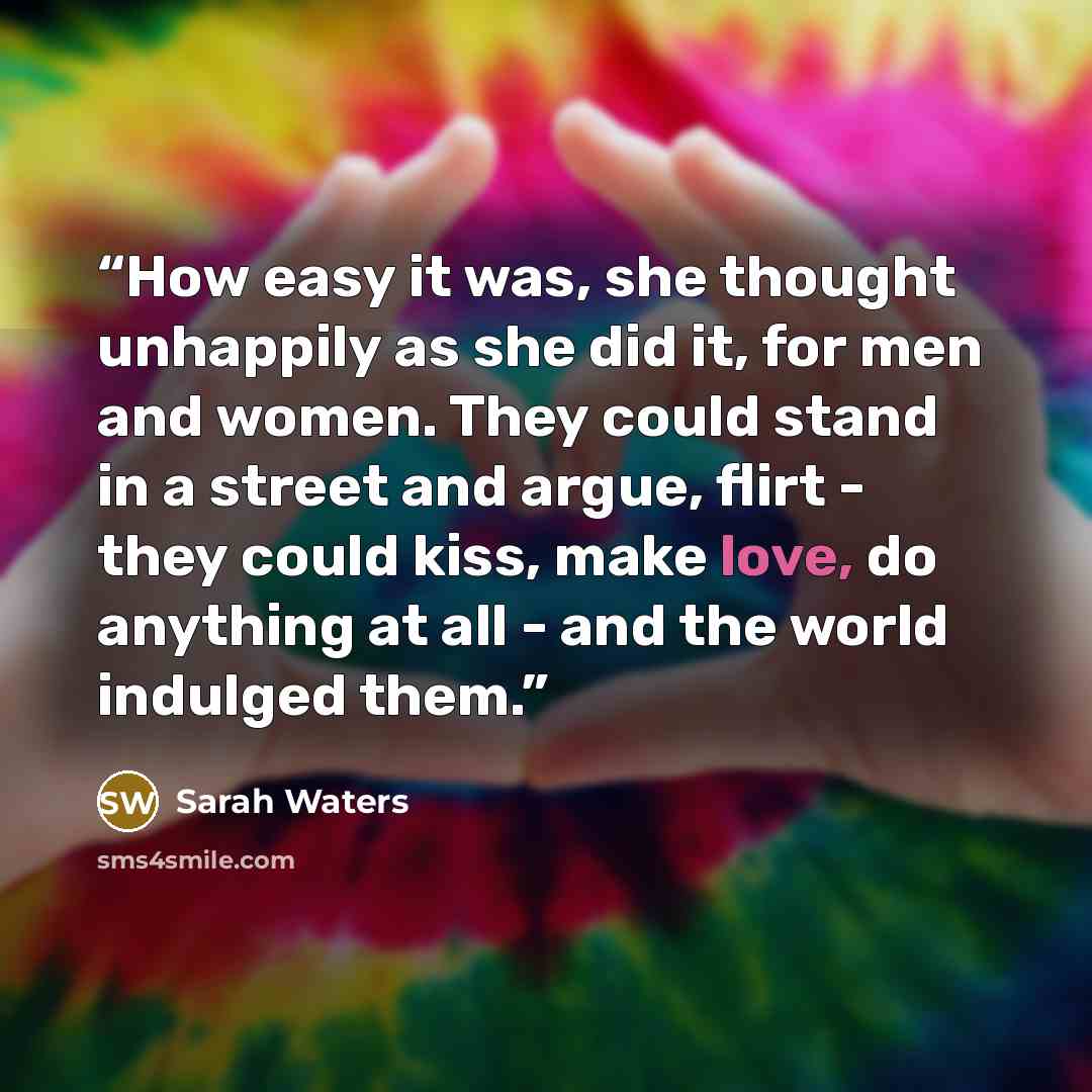 “How easy it was, she thought unhappily as she did it, for men and women. They could stand in a street and argue, flirt - they could kiss, make love, do anything at all - and the world indulged them.” quote by Sarah Waters