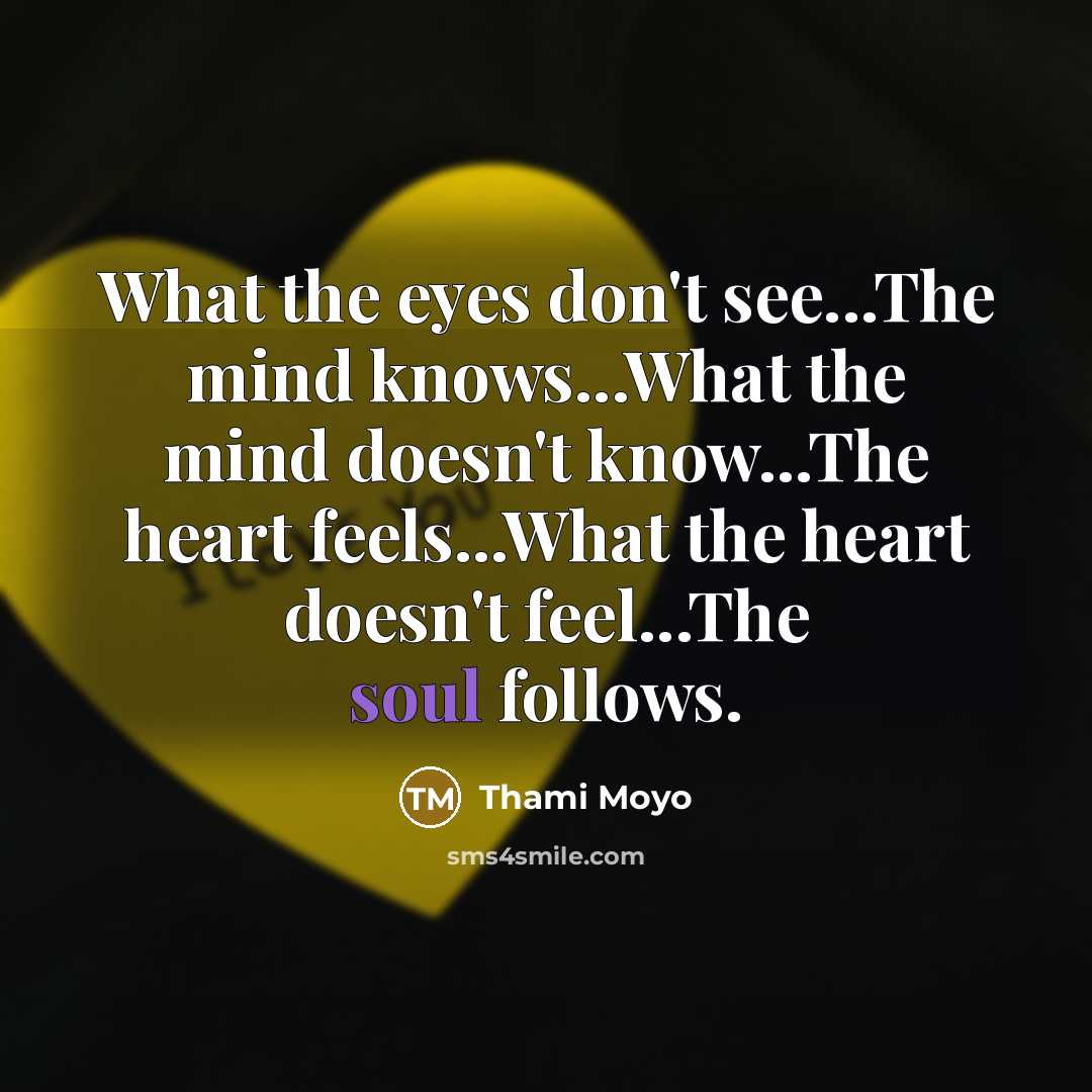 “What the eyes don't see...The mind knows...What the mind doesn't know...The heart feels...What the heart doesn't feel...The soul follows.” quote by Thami Moyo