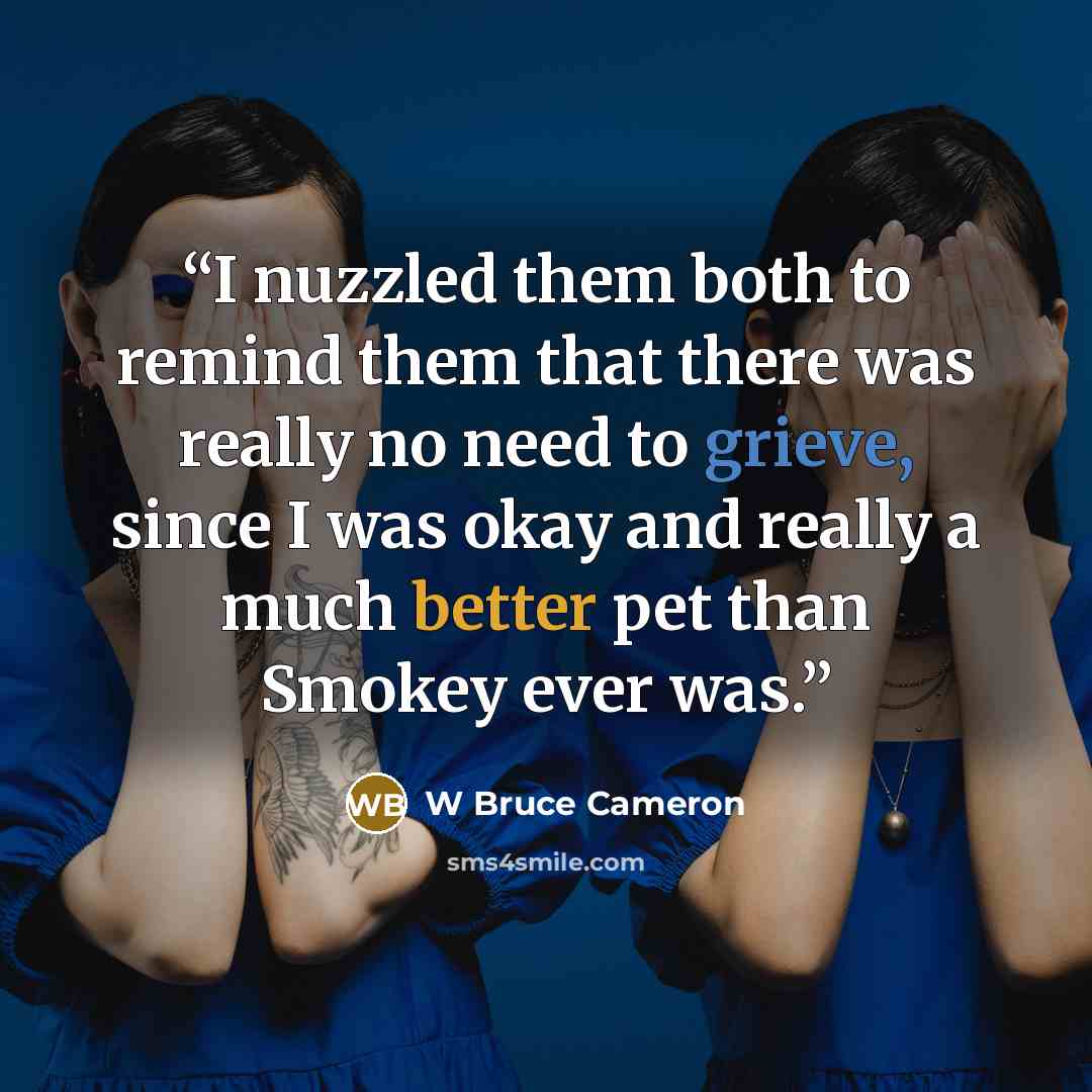 “I nuzzled them both to remind them that there was really no need to grieve, since I was okay and really a much better pet than Smokey ever was.” quote by W Bruce Cameron