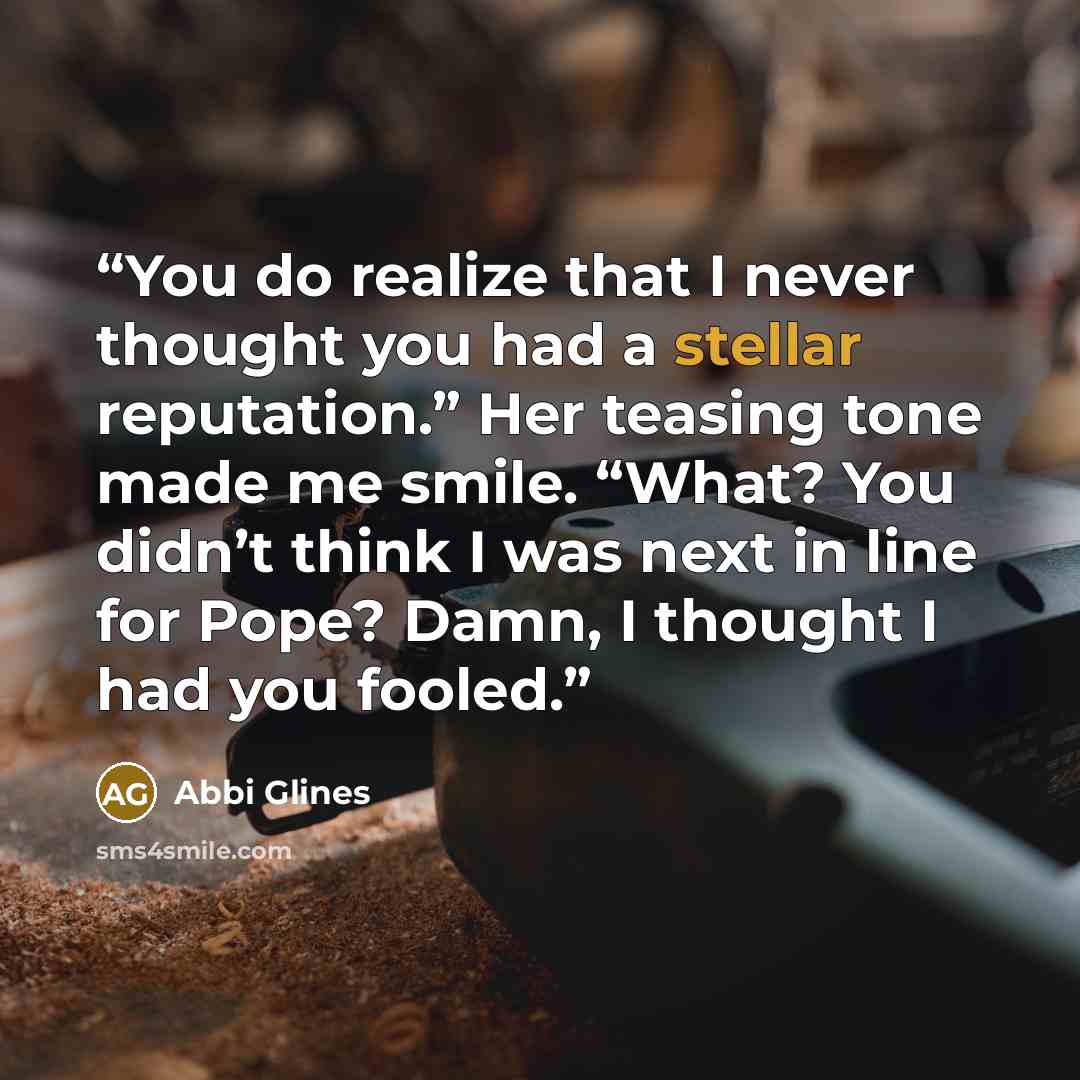 “You do realize that I never thought you had a stellar reputation.” Her teasing tone made me smile. “What? You didn’t think I was next in line for Pope? Damn, I thought I had you fooled.” quote by Abbi Glines