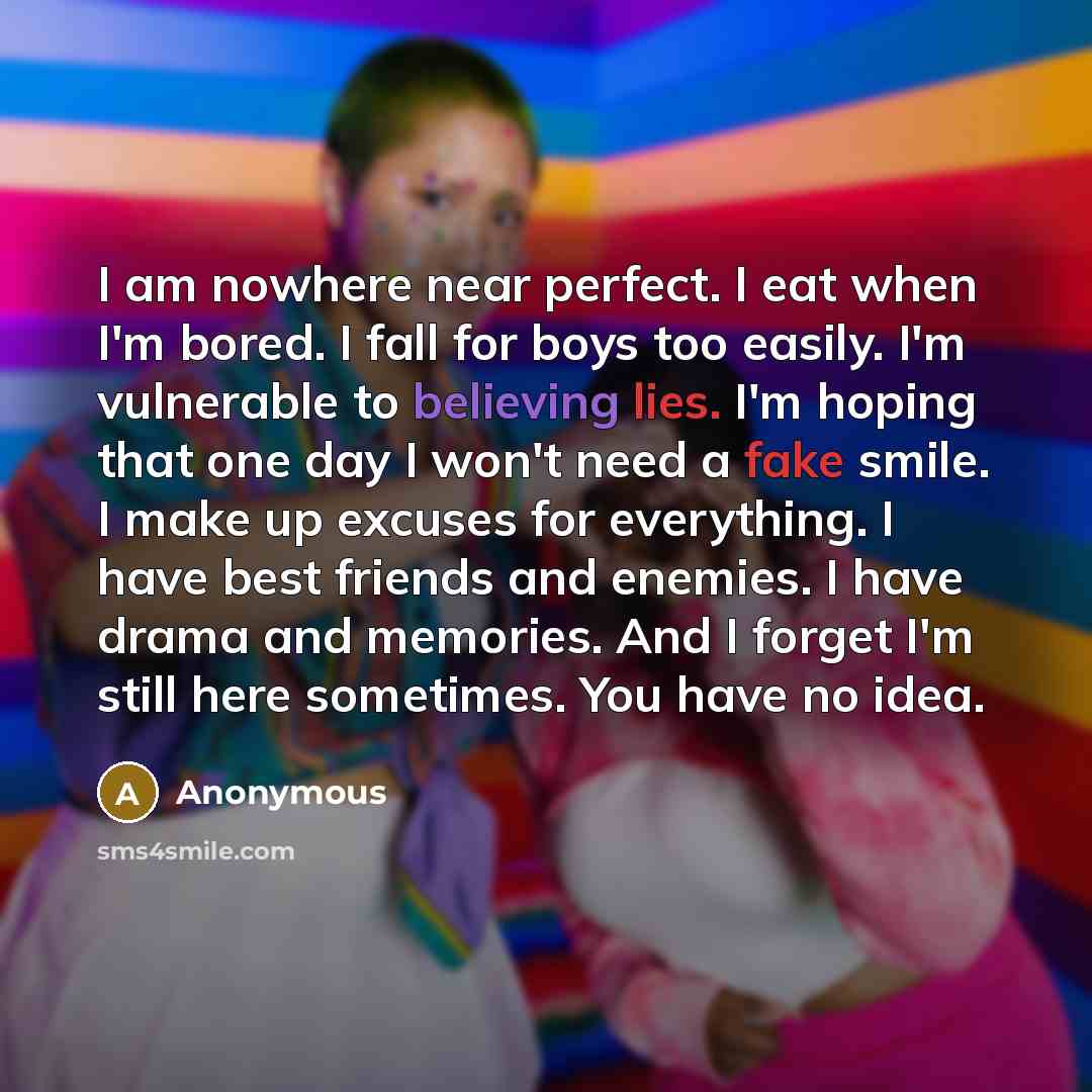 “I am nowhere near perfect. I eat when I'm bored. I fall for boys too easily. I'm vulnerable to believing lies. I'm hoping that one day I won't need a fake smile. I make up excuses for everything. I have best friends and enemies. I have drama and memories. And I forget I'm still here sometimes. You…” quote by Anonymous