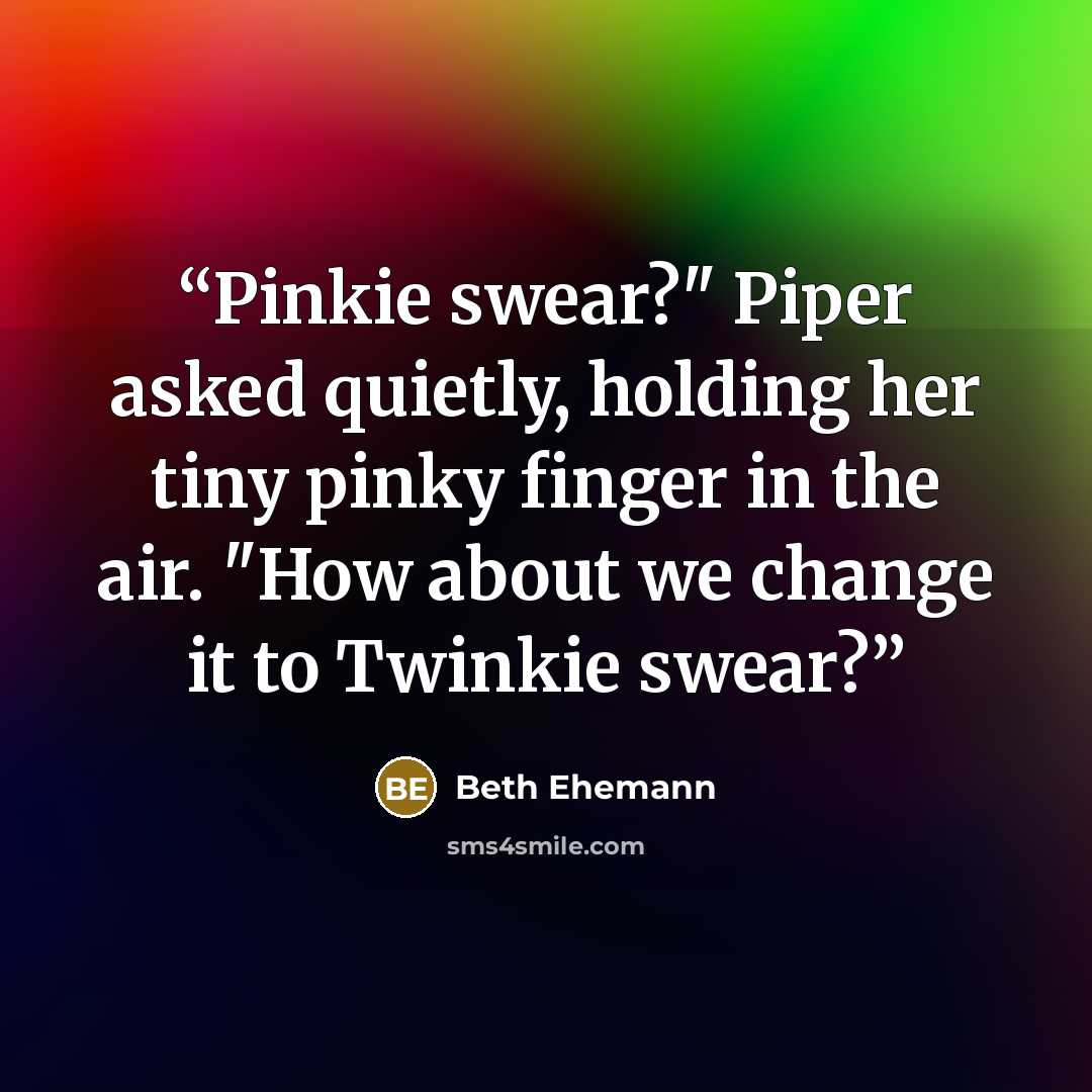 “Pinkie swear?" Piper asked quietly, holding her tiny pinky finger in the air. "How about we change it to Twinkie swear?” quote by Beth Ehemann