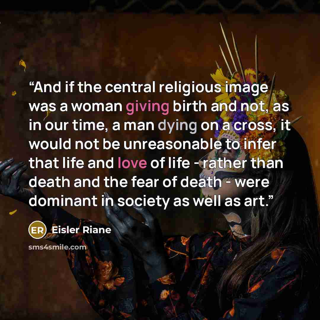 “And if the central religious image was a woman giving birth and not, as in our time, a man dying on a cross, it would not be unreasonable to infer that life and love of life - rather than death and the fear of death - were dominant in society as well as art.” quote by Eisler Riane
