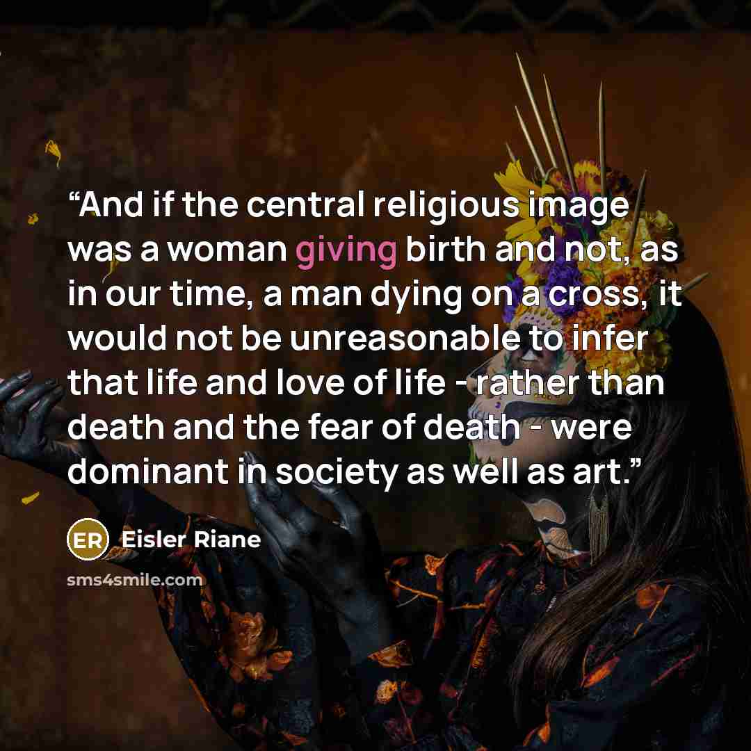 “And if the central religious image was a woman giving birth and not, as in our time, a man dying on a cross, it would not be unreasonable to infer that life and love of life - rather than death and the fear of death - were dominant in society as well as art.” quote by Eisler Riane