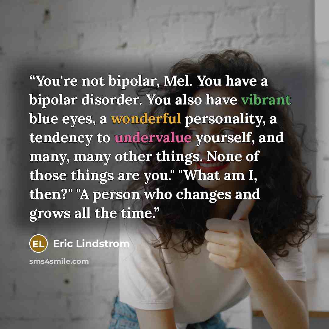 “You're not bipolar, Mel. You have a bipolar disorder. You also have vibrant blue eyes, a wonderful personality, a tendency to undervalue yourself, and many, many other things. None of those things are you." "What am I, then?" "A person who changes and grows all the time.” quote by Eric Lindstrom