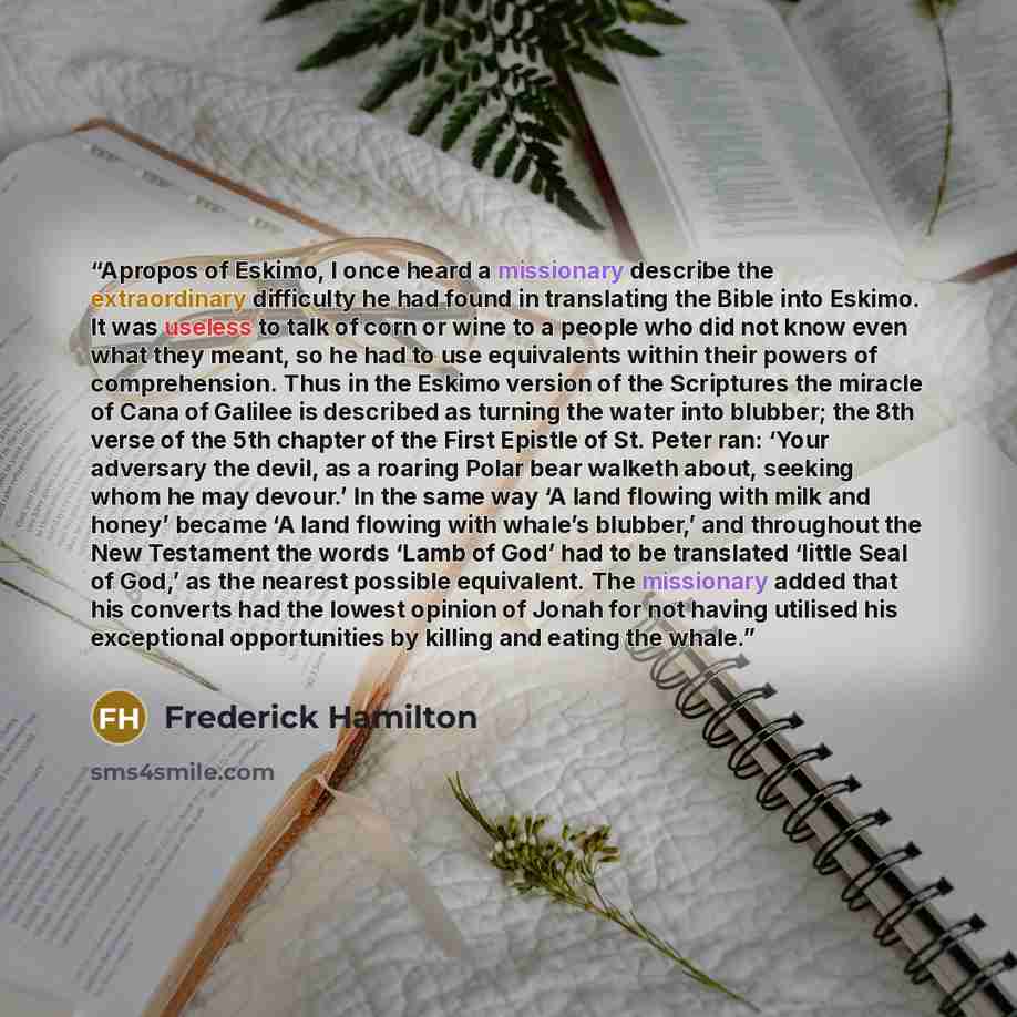 “Apropos of Eskimo, I once heard a missionary describe the extraordinary difficulty he had found in translating the Bible into Eskimo. It was useless to talk of corn or wine to a people who did not know even what they meant, so he had to use equivalents within their powers of comprehension. Thus in…” quote by Frederick Hamilton