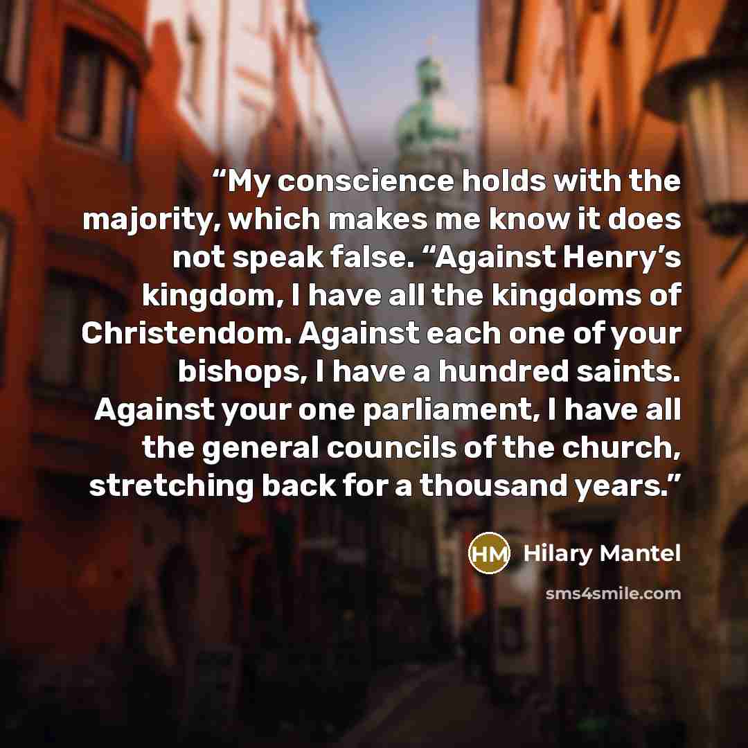 “My conscience holds with the majority, which makes me know it does not speak false. “Against Henry’s kingdom, I have all the kingdoms of Christendom. Against each one of your bishops, I have a hundred saints. Against your one parliament, I have all the general councils of the church, stretching…” quote by Hilary Mantel