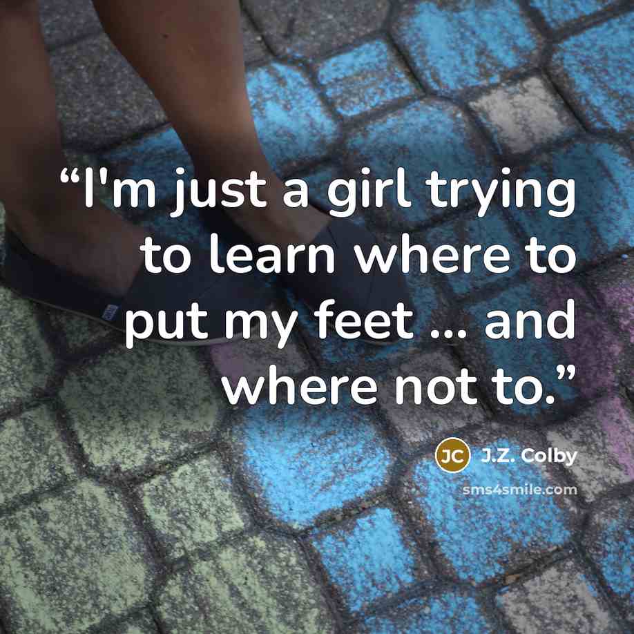 “I'm just a girl trying to learn where to put my feet ... and where not to.” quote by J.Z. Colby