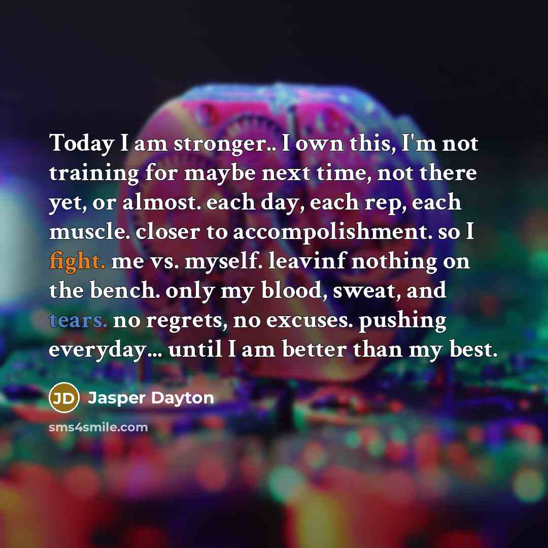 “Today I am stronger.. I own this, I'm not training for maybe next time, not there yet, or almost. each day, each rep, each muscle. closer to accompolishment. so I fight. me vs. myself. leavinf nothing on the bench. only my blood, sweat, and tears. no regrets, no excuses. pushing everyday... until…” quote by Jasper Dayton