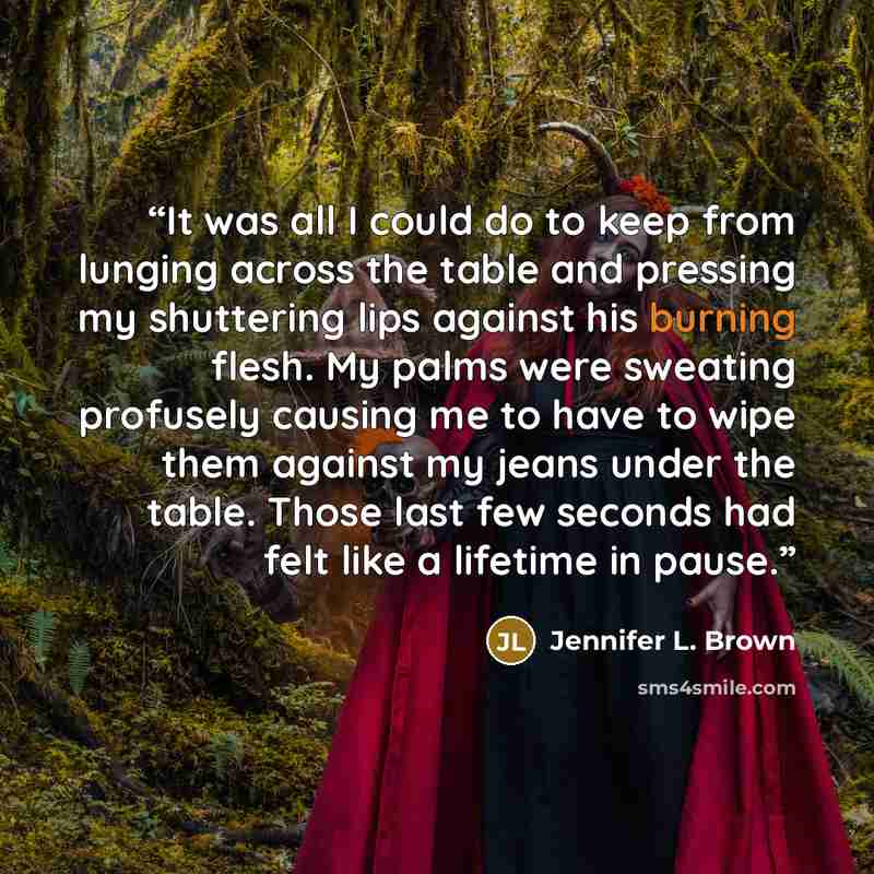 “It was all I could do to keep from lunging across the table and pressing my shuttering lips against his burning flesh. My palms were sweating profusely causing me to have to wipe them against my jeans under the table. Those last few seconds had felt like a lifetime in pause.” quote by Jennifer L. Brown