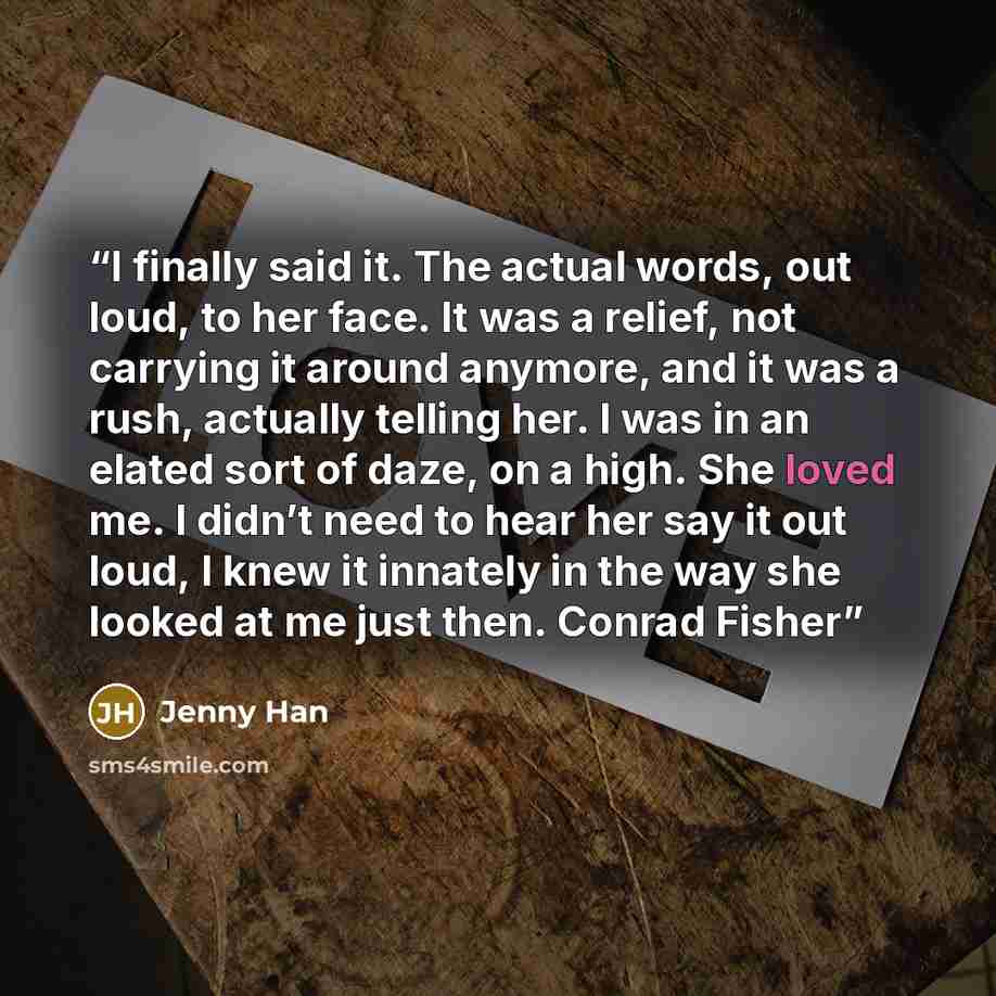 “I finally said it. The actual words, out loud, to her face. It was a relief, not carrying it around anymore, and it was a rush, actually telling her. I was in an elated sort of daze, on a high. She loved me. I didn’t need to hear her say it out loud, I knew it innately in the way she looked at me…” quote by Jenny Han