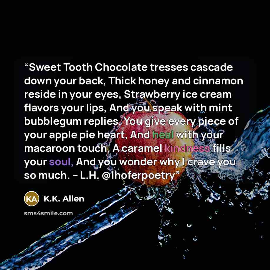“Sweet Tooth Chocolate tresses cascade down your back, Thick honey and cinnamon reside in your eyes, Strawberry ice cream flavors your lips, And you speak with mint bubblegum replies, You give every piece of your apple pie heart, And heal with your macaroon touch, A caramel kindness fills your…” quote by K.K. Allen