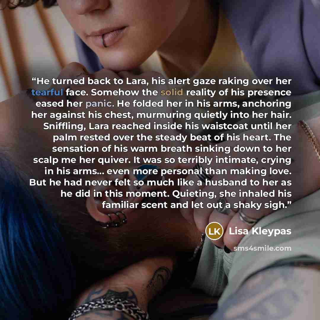 “He turned back to Lara, his alert gaze raking over her tearful face. Somehow the solid reality of his presence eased her panic. He folded her in his arms, anchoring her against his chest, murmuring quietly into her hair. Sniffling, Lara reached inside his waistcoat until her palm rested over the…” quote by Lisa Kleypas
