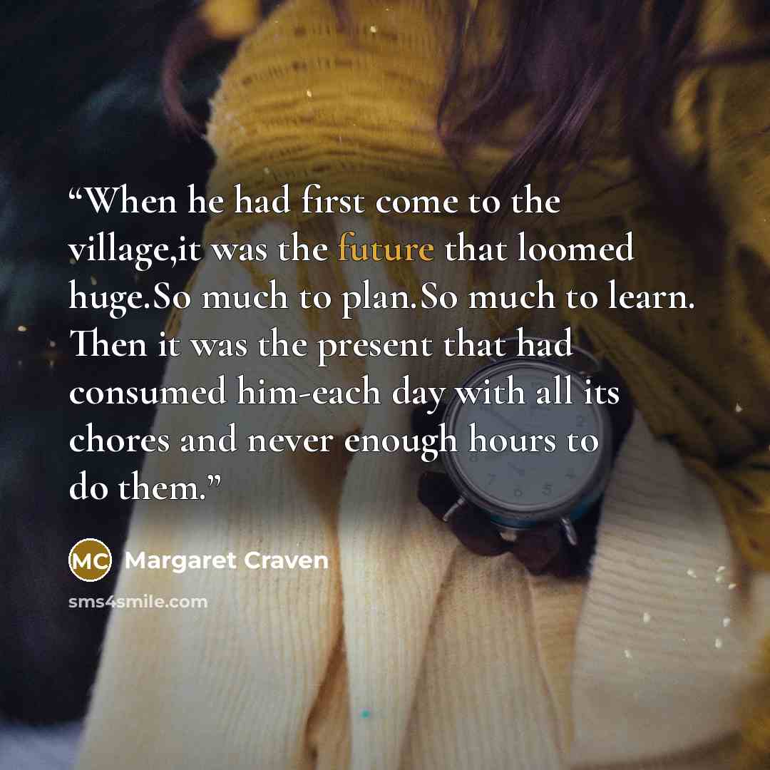 “When he had first come to the village,it was the future that loomed huge.So much to plan.So much to learn. Then it was the present that had consumed him-each day with all its chores and never enough hours to do them.” quote by Margaret Craven