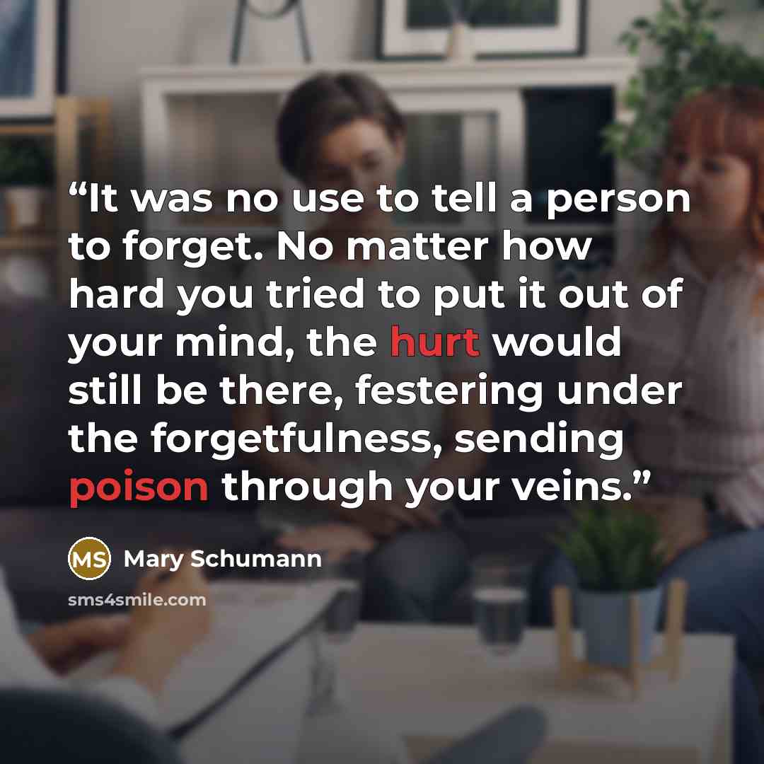 “It was no use to tell a person to forget. No matter how hard you tried to put it out of your mind, the hurt would still be there, festering under the forgetfulness, sending poison through your veins.” quote by Mary Schumann