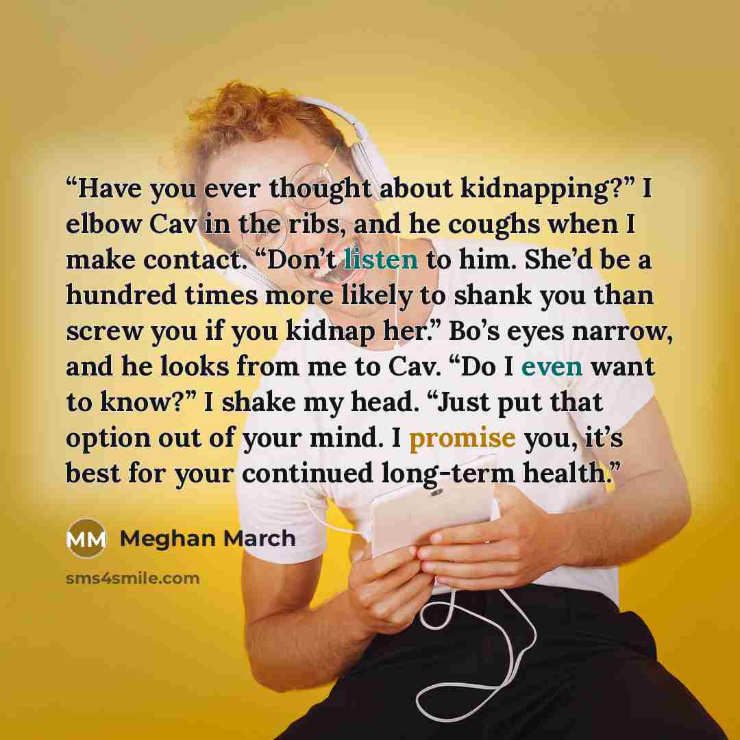 “Have you ever thought about kidnapping?” I elbow Cav in the ribs, and he coughs when I make contact. “Don’t listen to him. She’d be a hundred times more likely to shank you than screw you if you kidnap her.” Bo’s eyes narrow, and he looks from me to Cav. “Do I even want to know?” I shake my head…” quote by Meghan March