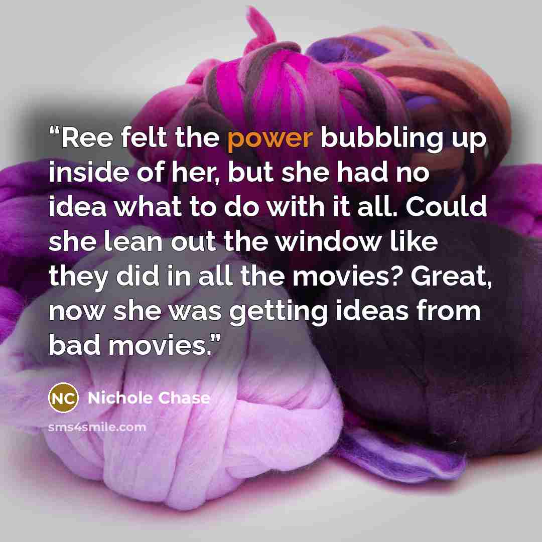 “Ree felt the power bubbling up inside of her, but she had no idea what to do with it all. Could she lean out the window like they did in all the movies? Great, now she was getting ideas from bad movies.” quote by Nichole Chase