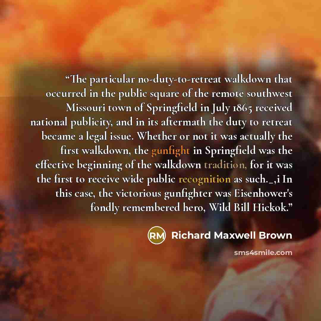 “The particular no-duty-to-retreat walkdown that occurred in the public square of the remote southwest Missouri town of Springfield in July 1865 received national publicity, and in its aftermath the duty to retreat became a legal issue. Whether or not it was actually the first walkdown, the…” quote by Richard Maxwell Brown