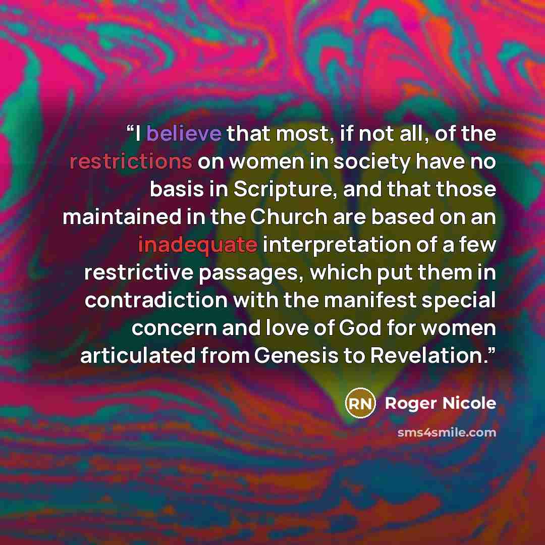 “I believe that most, if not all, of the restrictions on women in society have no basis in Scripture, and that those maintained in the Church are based on an inadequate interpretation of a few restrictive passages, which put them in contradiction with the manifest special concern and love of God…” quote by Roger Nicole