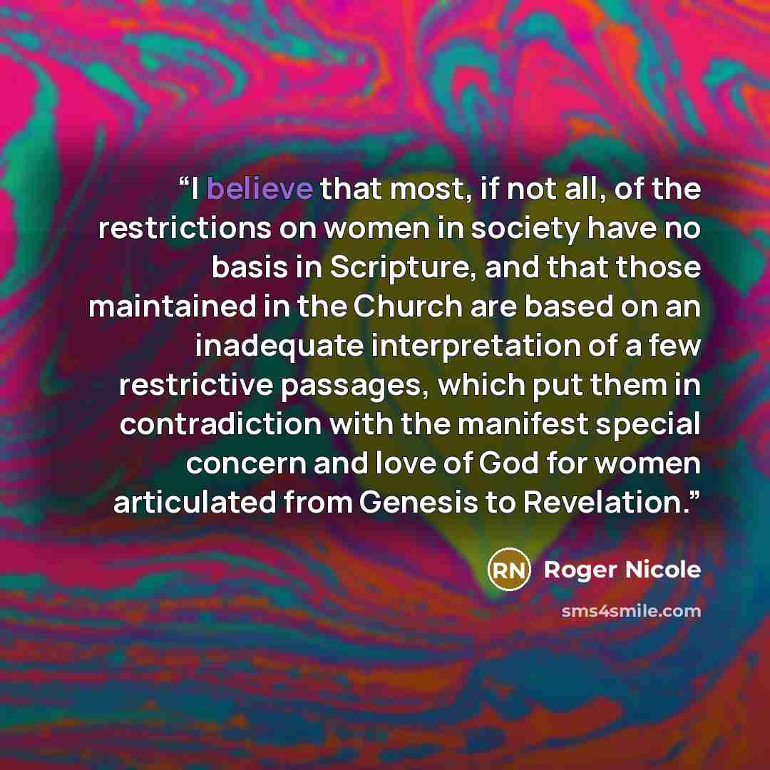 “I believe that most, if not all, of the restrictions on women in society have no basis in Scripture, and that those maintained in the Church are based on an inadequate interpretation of a few restrictive passages, which put them in contradiction with the manifest special concern and love of God…” quote by Roger Nicole
