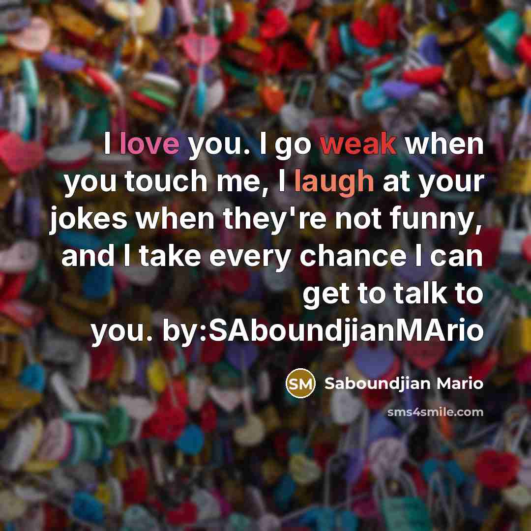 “I love you. I go weak when you touch me, I laugh at your jokes when they're not funny, and I take every chance I can get to talk to you. by:SAboundjianMArio” quote by Saboundjian Mario