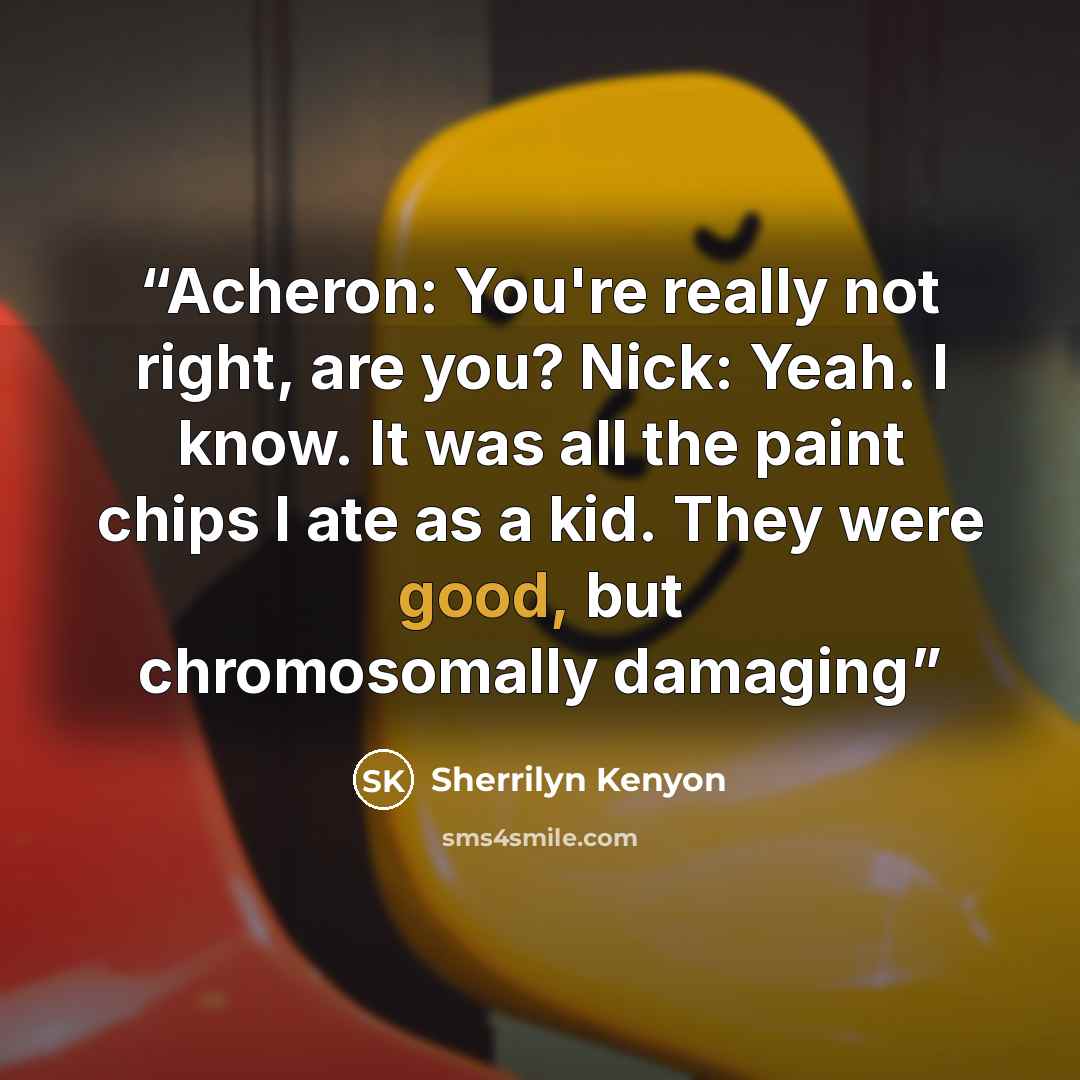 “Acheron: You're really not right, are you? Nick: Yeah. I know. It was all the paint chips I ate as a kid. They were good, but chromosomally damaging” quote by Sherrilyn Kenyon