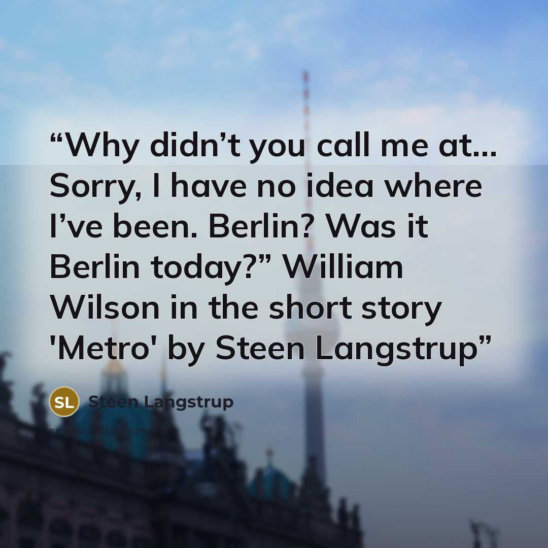 “Why didn’t you call me at… Sorry, I have no idea where I’ve been. Berlin? Was it Berlin today?” William Wilson in the short story 'Metro' by Steen Langstrup” quote by Steen Langstrup