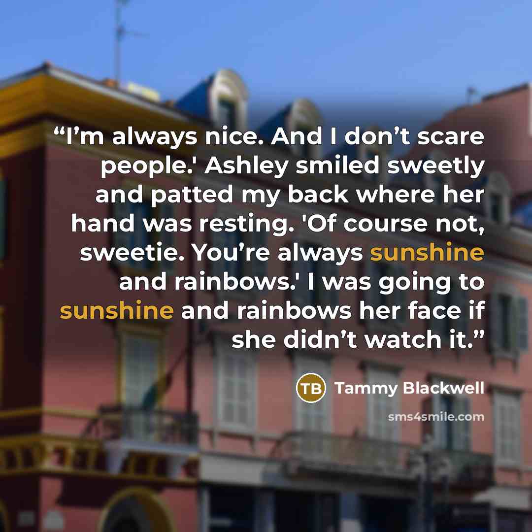 “I’m always nice. And I don’t scare people.' Ashley smiled sweetly and patted my back where her hand was resting. 'Of course not, sweetie. You’re always sunshine and rainbows.' I was going to sunshine and rainbows her face if she didn’t watch it.” quote by Tammy Blackwell