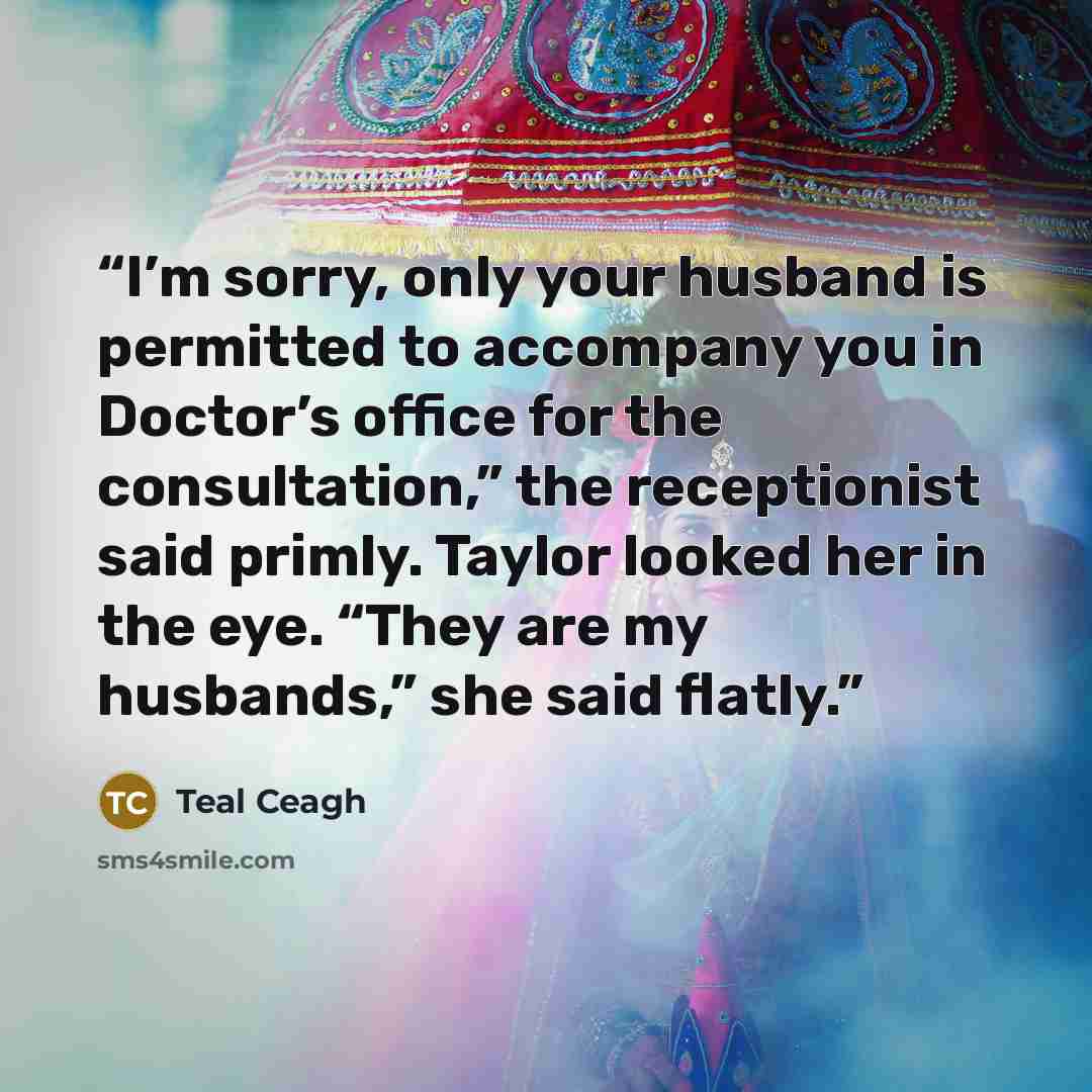 “I’m sorry, only your husband is permitted to accompany you in Doctor’s office for the consultation,” the receptionist said primly. Taylor looked her in the eye. “They are my husbands,” she said flatly.” quote by Teal Ceagh