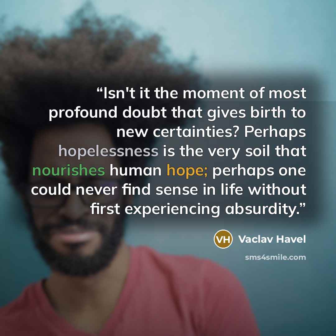 “Isn't it the moment of most profound doubt that gives birth to new certainties? Perhaps hopelessness is the very soil that nourishes human hope; perhaps one could never find sense in life without first experiencing absurdity.” quote by Vaclav Havel