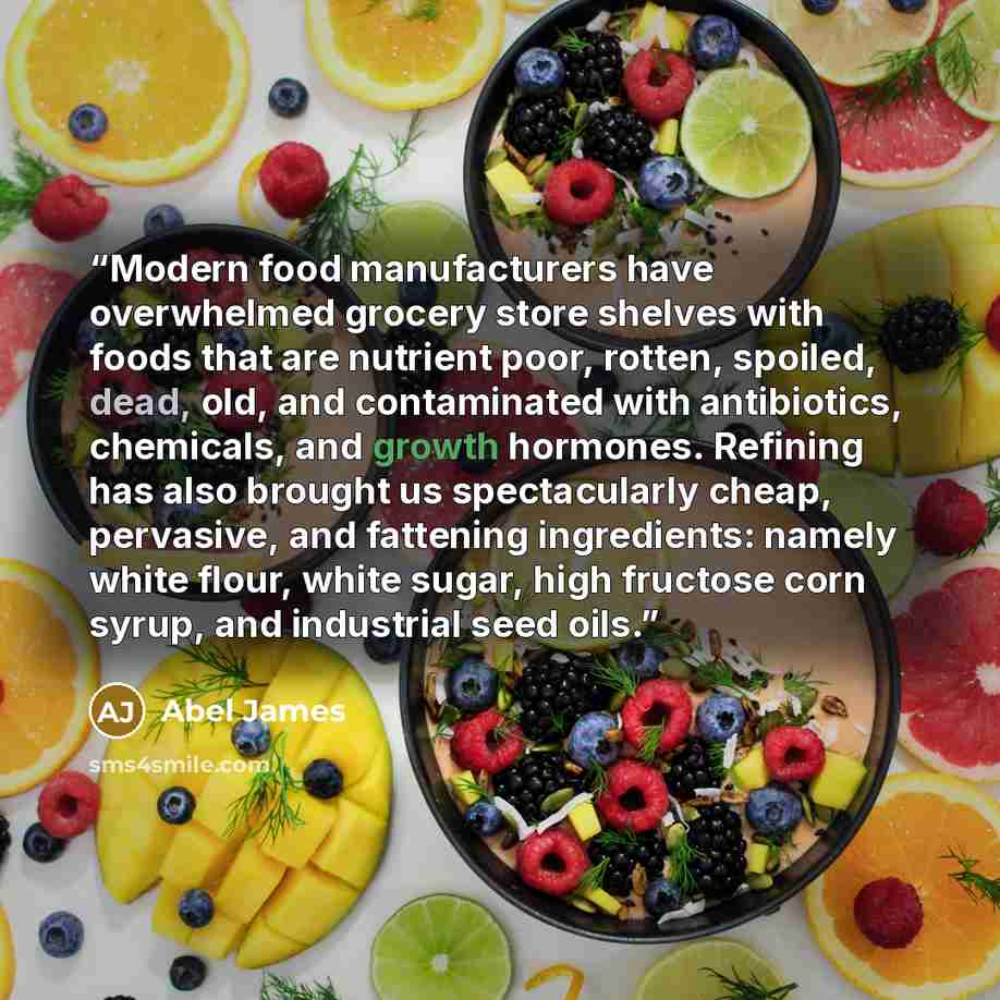 “Modern food manufacturers have overwhelmed grocery store shelves with foods that are nutrient poor, rotten, spoiled, dead, old, and contaminated with antibiotics, chemicals, and growth hormones. Refining has also brought us spectacularly cheap, pervasive, and fattening ingredients: namely white…” quote by Abel James